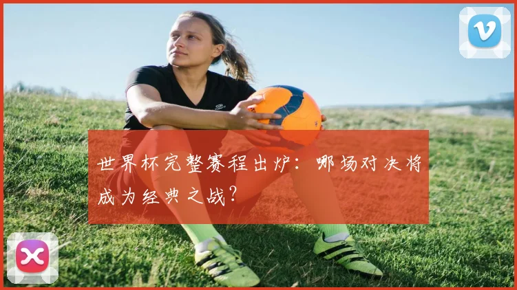 世界杯完整赛程出炉：哪场对决将成为经典之战？