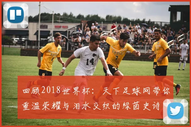 回顾2018世界杯：天下足球网带你重温荣耀与泪水交织的绿茵史诗