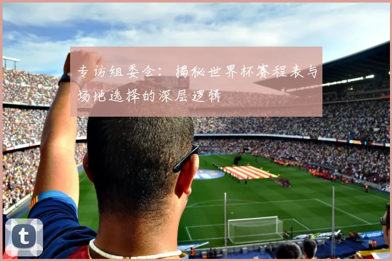 专访组委会：揭秘世界杯赛程表与场地选择的深层逻辑