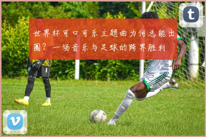 世界杯可口可乐主题曲为何总能出圈？一场音乐与足球的跨界胜利