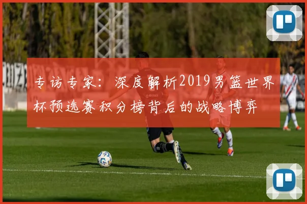 专访专家：深度解析2019男篮世界杯预选赛积分榜背后的战略博弈