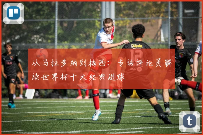 从马拉多纳到梅西：专访评论员解读世界杯十大经典进球