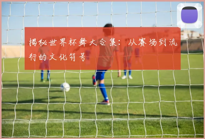 揭秘世界杯舞大合集：从赛场到流行的文化符号