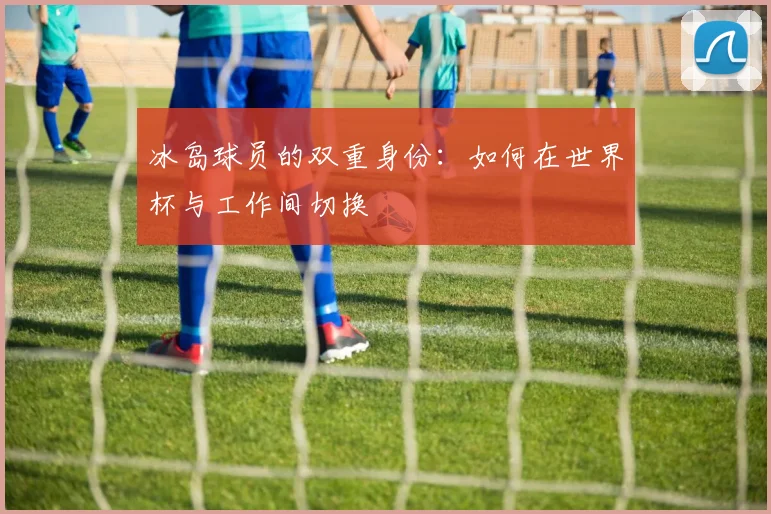 冰岛球员的双重身份：如何在世界杯与工作间切换