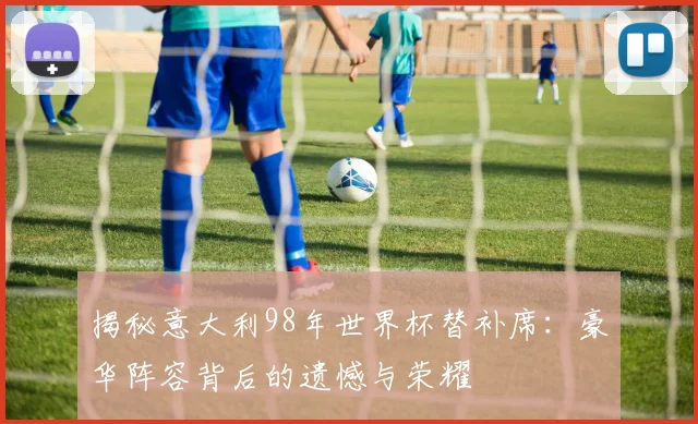 揭秘意大利98年世界杯替补席：豪华阵容背后的遗憾与荣耀