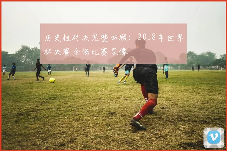 历史性对决完整回顾：2018年世界杯决赛全场比赛录像