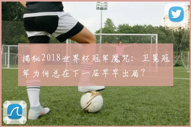 揭秘2018世界杯冠军魔咒：卫冕冠军为何总在下一届早早出局？