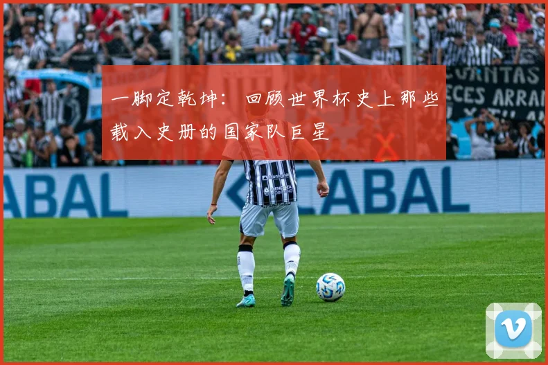 一脚定乾坤：回顾世界杯史上那些载入史册的国家队巨星
