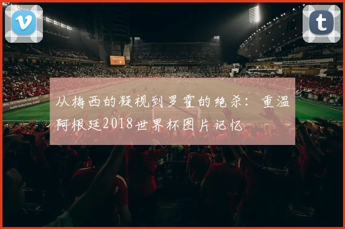 从梅西的凝视到罗霍的绝杀：重温阿根廷2018世界杯图片记忆