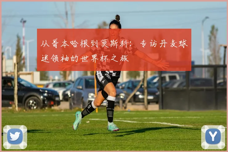 从哥本哈根到莫斯科：专访丹麦球迷领袖的世界杯之旅