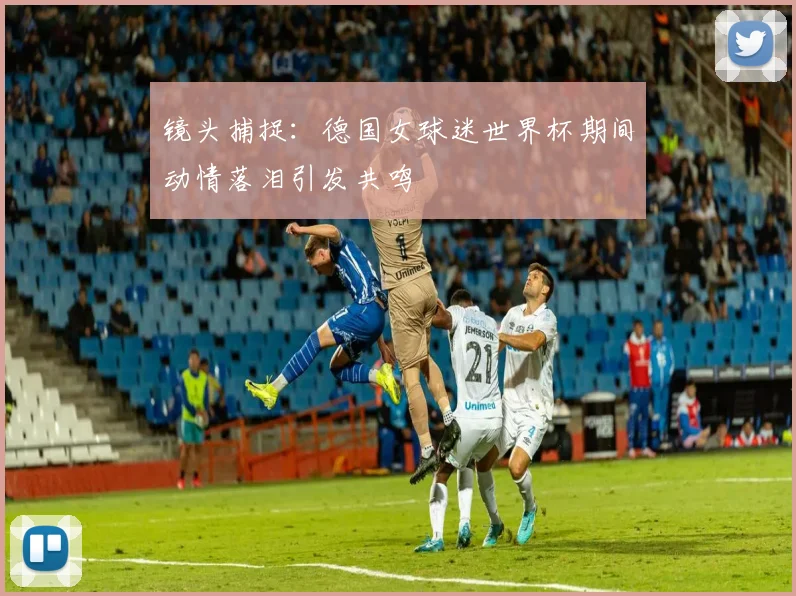 镜头捕捉：德国女球迷世界杯期间动情落泪引发共鸣